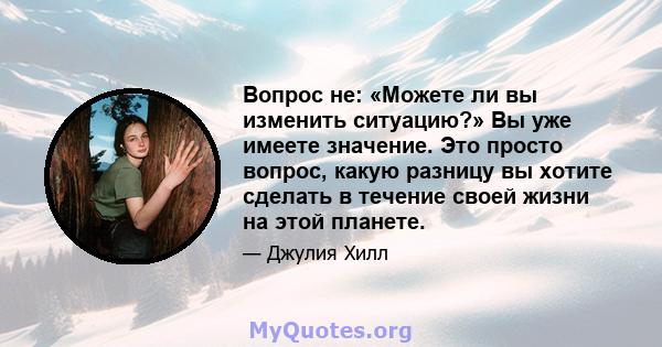 Вопрос не: «Можете ли вы изменить ситуацию?» Вы уже имеете значение. Это просто вопрос, какую разницу вы хотите сделать в течение своей жизни на этой планете.