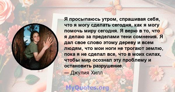 Я просыпаюсь утром, спрашивая себя, что я могу сделать сегодня, как я могу помочь миру сегодня. Я верю в то, что я делаю за пределами тени сомнения. Я дал свое слово этому дереву и всем людям, что мои ноги не трогают