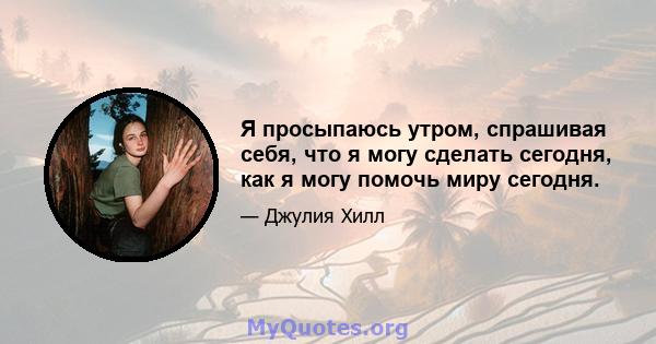 Я просыпаюсь утром, спрашивая себя, что я могу сделать сегодня, как я могу помочь миру сегодня.