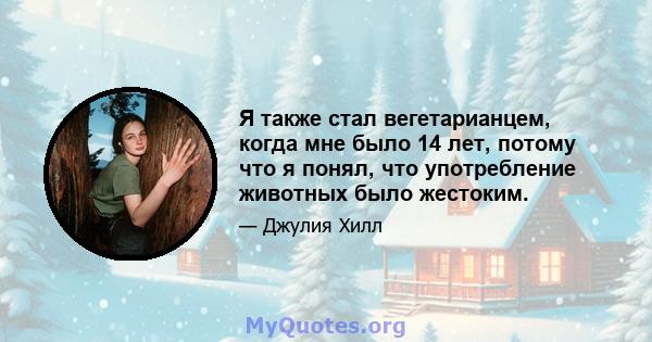 Я также стал вегетарианцем, когда мне было 14 лет, потому что я понял, что употребление животных было жестоким.