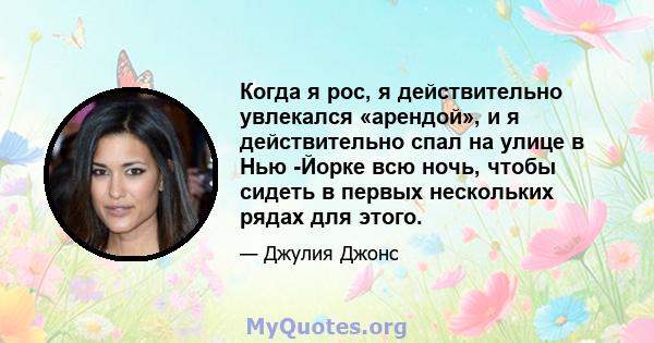 Когда я рос, я действительно увлекался «арендой», и я действительно спал на улице в Нью -Йорке всю ночь, чтобы сидеть в первых нескольких рядах для этого.