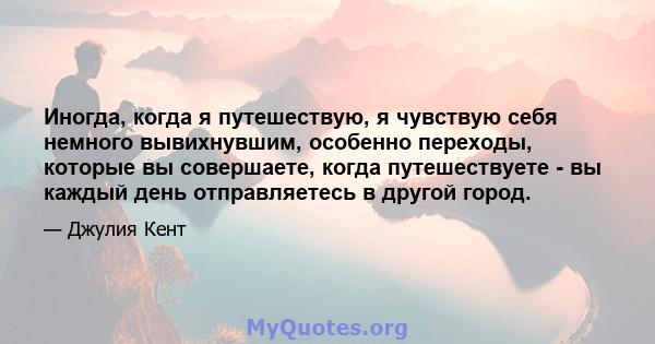 Иногда, когда я путешествую, я чувствую себя немного вывихнувшим, особенно переходы, которые вы совершаете, когда путешествуете - вы каждый день отправляетесь в другой город.