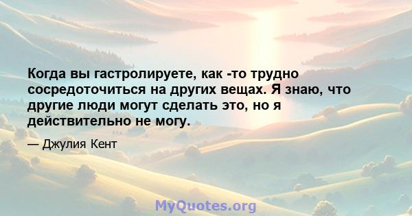 Когда вы гастролируете, как -то трудно сосредоточиться на других вещах. Я знаю, что другие люди могут сделать это, но я действительно не могу.