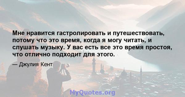 Мне нравится гастролировать и путешествовать, потому что это время, когда я могу читать, и слушать музыку. У вас есть все это время простоя, что отлично подходит для этого.