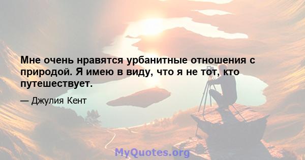 Мне очень нравятся урбанитные отношения с природой. Я имею в виду, что я не тот, кто путешествует.