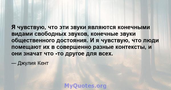 Я чувствую, что эти звуки являются конечными видами свободных звуков, конечные звуки общественного достояния. И я чувствую, что люди помещают их в совершенно разные контексты, и они значат что -то другое для всех.