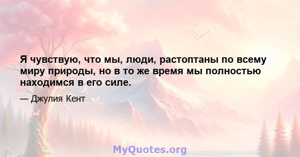 Я чувствую, что мы, люди, растоптаны по всему миру природы, но в то же время мы полностью находимся в его силе.