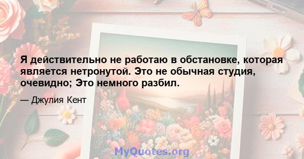 Я действительно не работаю в обстановке, которая является нетронутой. Это не обычная студия, очевидно; Это немного разбил.