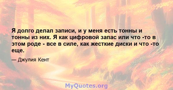 Я долго делал записи, и у меня есть тонны и тонны из них. Я как цифровой запас или что -то в этом роде - все в силе, как жесткие диски и что -то еще.