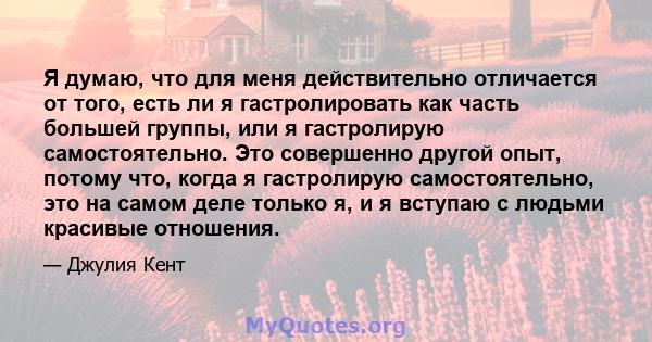 Я думаю, что для меня действительно отличается от того, есть ли я гастролировать как часть большей группы, или я гастролирую самостоятельно. Это совершенно другой опыт, потому что, когда я гастролирую самостоятельно,