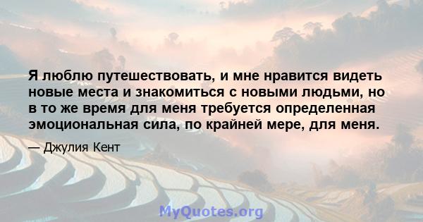 Я люблю путешествовать, и мне нравится видеть новые места и знакомиться с новыми людьми, но в то же время для меня требуется определенная эмоциональная сила, по крайней мере, для меня.