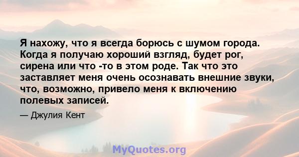 Я нахожу, что я всегда борюсь с шумом города. Когда я получаю хороший взгляд, будет рог, сирена или что -то в этом роде. Так что это заставляет меня очень осознавать внешние звуки, что, возможно, привело меня к