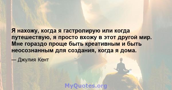 Я нахожу, когда я гастролирую или когда путешествую, я просто вхожу в этот другой мир. Мне гораздо проще быть креативным и быть неосознанным для создания, когда я дома.