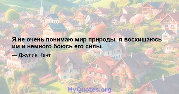 Я не очень понимаю мир природы, я восхищаюсь им и немного боюсь его силы.