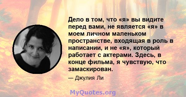 Дело в том, что «я» вы видите перед вами, не является «я» в моем личном маленьком пространстве, входящая в роль в написании, и не «я», который работает с актерами. Здесь, в конце фильма, я чувствую, что замаскирован.