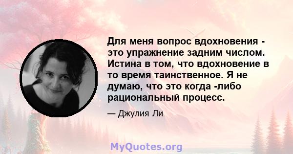 Для меня вопрос вдохновения - это упражнение задним числом. Истина в том, что вдохновение в то время таинственное. Я не думаю, что это когда -либо рациональный процесс.