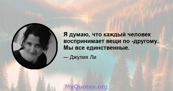 Я думаю, что каждый человек воспринимает вещи по -другому. Мы все единственные.