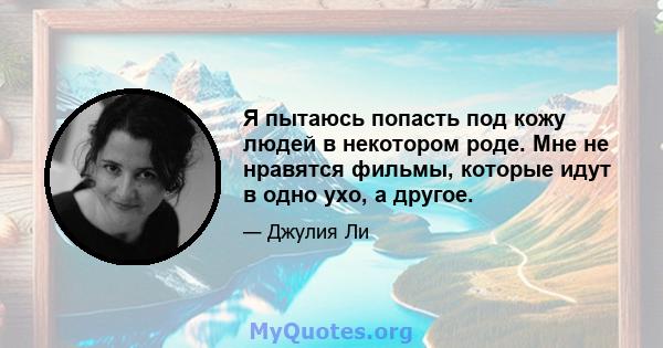 Я пытаюсь попасть под кожу людей в некотором роде. Мне не нравятся фильмы, которые идут в одно ухо, а другое.