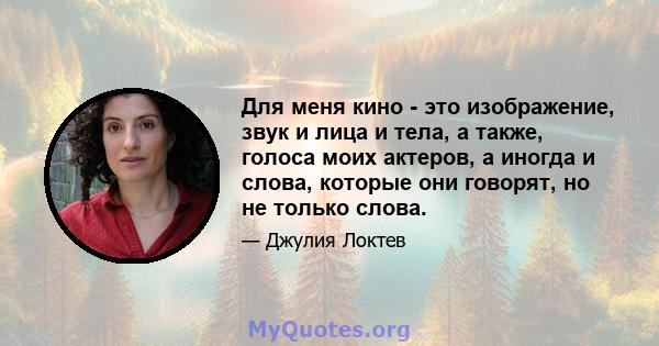 Для меня кино - это изображение, звук и лица и тела, а также, голоса моих актеров, а иногда и слова, которые они говорят, но не только слова.