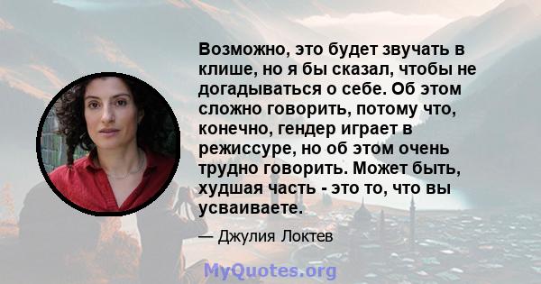 Возможно, это будет звучать в клише, но я бы сказал, чтобы не догадываться о себе. Об этом сложно говорить, потому что, конечно, гендер играет в режиссуре, но об этом очень трудно говорить. Может быть, худшая часть -