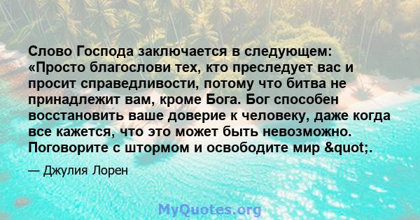 Слово Господа заключается в следующем: «Просто благослови тех, кто преследует вас и просит справедливости, потому что битва не принадлежит вам, кроме Бога. Бог способен восстановить ваше доверие к человеку, даже когда