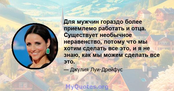 Для мужчин гораздо более приемлемо работать и отца. Существует необычное неравенство, потому что мы хотим сделать все это, и я не знаю, как мы можем сделать все это.