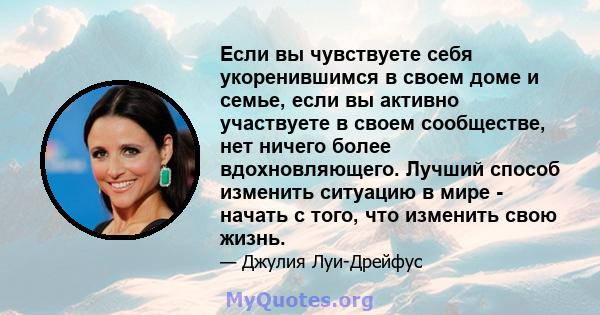 Если вы чувствуете себя укоренившимся в своем доме и семье, если вы активно участвуете в своем сообществе, нет ничего более вдохновляющего. Лучший способ изменить ситуацию в мире - начать с того, что изменить свою жизнь.