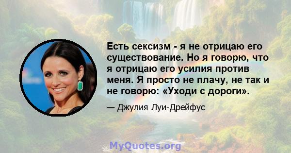 Есть сексизм - я не отрицаю его существование. Но я говорю, что я отрицаю его усилия против меня. Я просто не плачу, не так и не говорю: «Уходи с дороги».