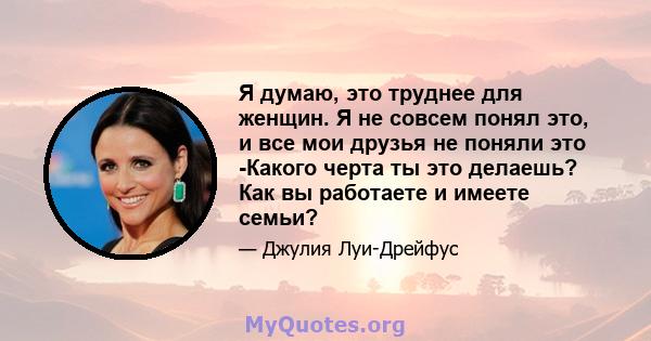 Я думаю, это труднее для женщин. Я не совсем понял это, и все мои друзья не поняли это -Какого черта ты это делаешь? Как вы работаете и имеете семьи?