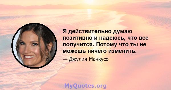 Я действительно думаю позитивно и надеюсь, что все получится. Потому что ты не можешь ничего изменить.