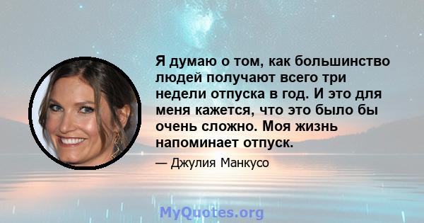 Я думаю о том, как большинство людей получают всего три недели отпуска в год. И это для меня кажется, что это было бы очень сложно. Моя жизнь напоминает отпуск.