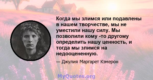 Когда мы злимся или подавлены в нашем творчестве, мы не уместили нашу силу. Мы позволили кому -то другому определить нашу ценность, и тогда мы злимся на недооцененную.