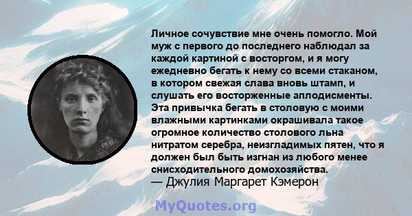 Личное сочувствие мне очень помогло. Мой муж с первого до последнего наблюдал за каждой картиной с восторгом, и я могу ежедневно бегать к нему со всеми стаканом, в котором свежая слава вновь штамп, и слушать его