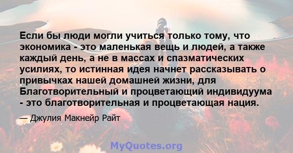 Если бы люди могли учиться только тому, что экономика - это маленькая вещь и людей, а также каждый день, а не в массах и спазматических усилиях, то истинная идея начнет рассказывать о привычках нашей домашней жизни, для 