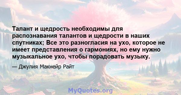 Талант и щедрость необходимы для распознавания талантов и щедрости в наших спутниках; Все это разногласия на ухо, которое не имеет представления о гармониях, но ему нужно музыкальное ухо, чтобы порадовать музыку.