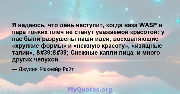 Я надеюсь, что день наступит, когда ваза WASP и пара тонких плеч не станут уважаемой красотой: у нас были разрушены наши идеи, восхваляющие «хрупкие формы» и «нежную красоту», «изящные талии», '' Снежные капли