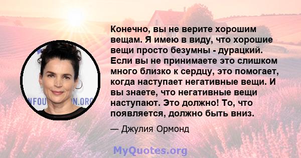 Конечно, вы не верите хорошим вещам. Я имею в виду, что хорошие вещи просто безумны - дурацкий. Если вы не принимаете это слишком много близко к сердцу, это помогает, когда наступает негативные вещи. И вы знаете, что