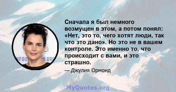 Сначала я был немного возмущен в этом, а потом понял: «Нет, это то, чего хотят люди, так что это дано». Но это не в вашем контроле. Это именно то, что происходит с вами, и это страшно.