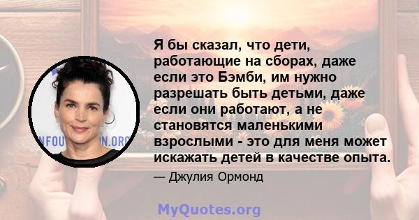 Я бы сказал, что дети, работающие на сборах, даже если это Бэмби, им нужно разрешать быть детьми, даже если они работают, а не становятся маленькими взрослыми - это для меня может искажать детей в качестве опыта.