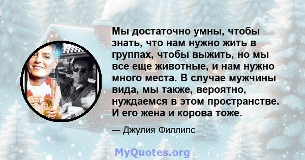 Мы достаточно умны, чтобы знать, что нам нужно жить в группах, чтобы выжить, но мы все еще животные, и нам нужно много места. В случае мужчины вида, мы также, вероятно, нуждаемся в этом пространстве. И его жена и корова 