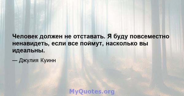 Человек должен не отставать. Я буду повсеместно ненавидеть, если все поймут, насколько вы идеальны.