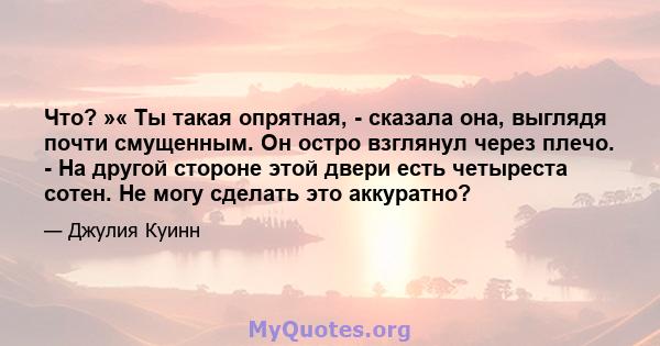 Что? »« Ты такая опрятная, - сказала она, выглядя почти смущенным. Он остро взглянул через плечо. - На другой стороне этой двери есть четыреста сотен. Не могу сделать это аккуратно?