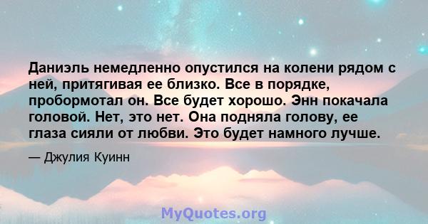 Даниэль немедленно опустился на колени рядом с ней, притягивая ее близко. Все в порядке, пробормотал он. Все будет хорошо. Энн покачала головой. Нет, это нет. Она подняла голову, ее глаза сияли от любви. Это будет