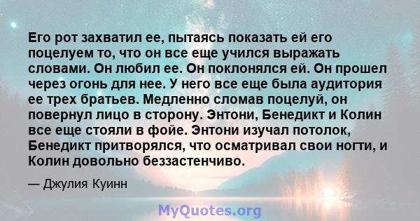 Его рот захватил ее, пытаясь показать ей его поцелуем то, что он все еще учился выражать словами. Он любил ее. Он поклонялся ей. Он прошел через огонь для нее. У него все еще была аудитория ее трех братьев. Медленно