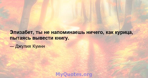 Элизабет, ты не напоминаешь ничего, как курица, пытаясь вывести книгу.