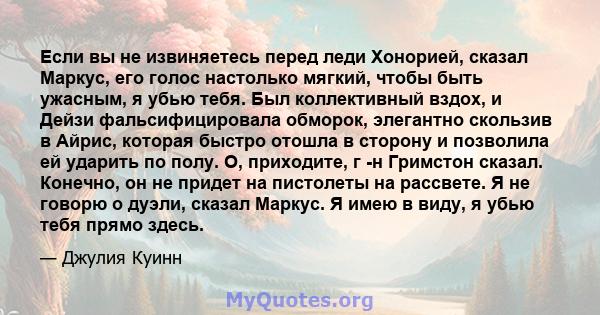 Если вы не извиняетесь перед леди Хонорией, сказал Маркус, его голос настолько мягкий, чтобы быть ужасным, я убью тебя. Был коллективный вздох, и Дейзи фальсифицировала обморок, элегантно скользив в Айрис, которая