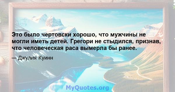 Это было чертовски хорошо, что мужчины не могли иметь детей. Грегори не стыдился, признав, что человеческая раса вымерла бы ранее.