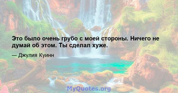 Это было очень грубо с моей стороны. Ничего не думай об этом. Ты сделал хуже.