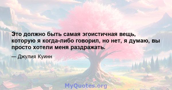 Это должно быть самая эгоистичная вещь, которую я когда-либо говорил, но нет, я думаю, вы просто хотели меня раздражать.