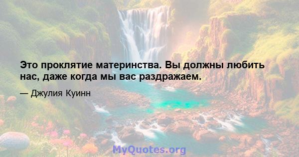 Это проклятие материнства. Вы должны любить нас, даже когда мы вас раздражаем.